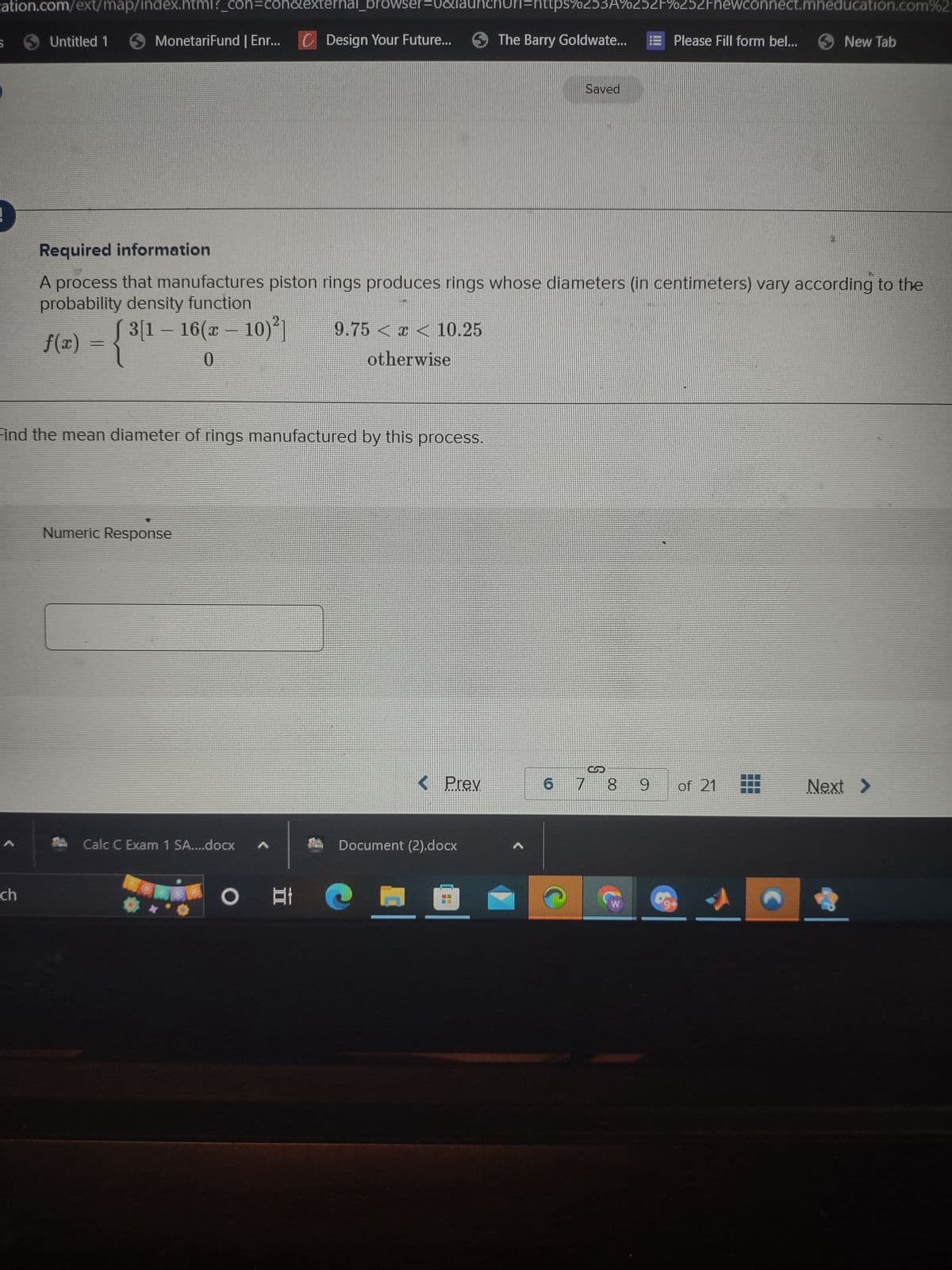 cation.com/ext/map/index.html?_con=conalexternal_browser=0&launchurl=https%253A%252F%252Fnewconnect.mheducation.com%25
S
<
Untitled 1
ch
MonetariFund | Enr... C Design Your Future...
Find the mean diameter of rings manufactured by this process.
Numeric Response
Calc C Exam 1 SA....docx
Required information
A process that manufactures piston rings produces rings whose diameters (in centimeters) vary according to the
probability density function
- -
f(x) = { 3[1 − 16(x − 10)²]
0
9.75 < x < 10.25
otherwise
O t
< Prev
The Barry Goldwate...
Document (2).docx
Saved
6
7
GP
8
Please Fill form bel...
00
9 of 21
New Tab
digt
Next >