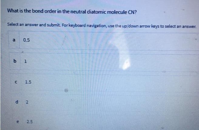 What is the bond order in the neutral diatomic molecule CN?
Select an answer and submit. For keyboard navigation, use the up/down arrow keys to select an answer.
a
0.5
b 1
1.5
d
2
2.5
