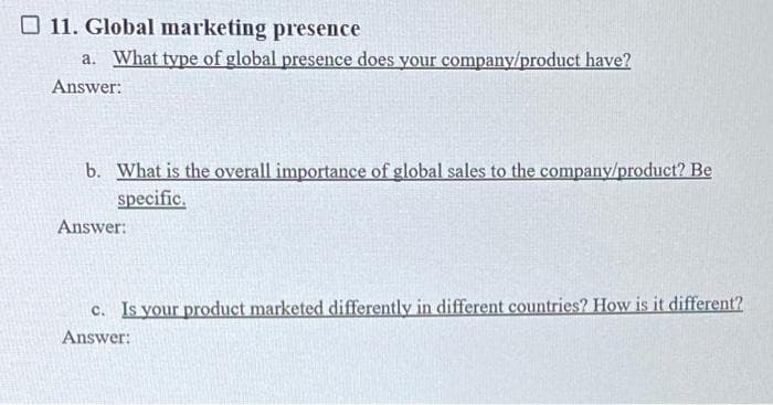 11. Global marketing presence
a. What type of global presence does your company/product have?
Answer:
b. What is the overall importance of global sales to the company/product? Be
specific.
Answer:
c. Is your product marketed differently in different countries? How is it different?
Answer: