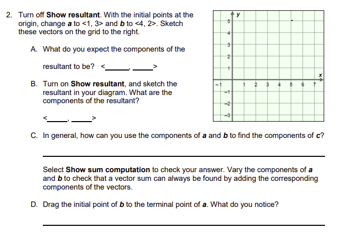 2. Turn off Show resultant. With the initial points at the
origin, change a to <1, 3> and b to <4, 2>. Sketch
these vectors on the grid to the right.
A. What do you expect the components of the
resultant to be? <_
B. Turn on Show resultant, and sketch the
resultant in your diagram. What are the
components of the resultant?
חו
y
3
2
↑
-2
C. In general, how can you use the components of a and b to find the components of c?
Select Show sum computation to check your answer. Vary the components of a
and b to check that a vector sum can always be found by adding the corresponding
components of the vectors.
D. Drag the initial point of b to the terminal point of a. What do you notice?