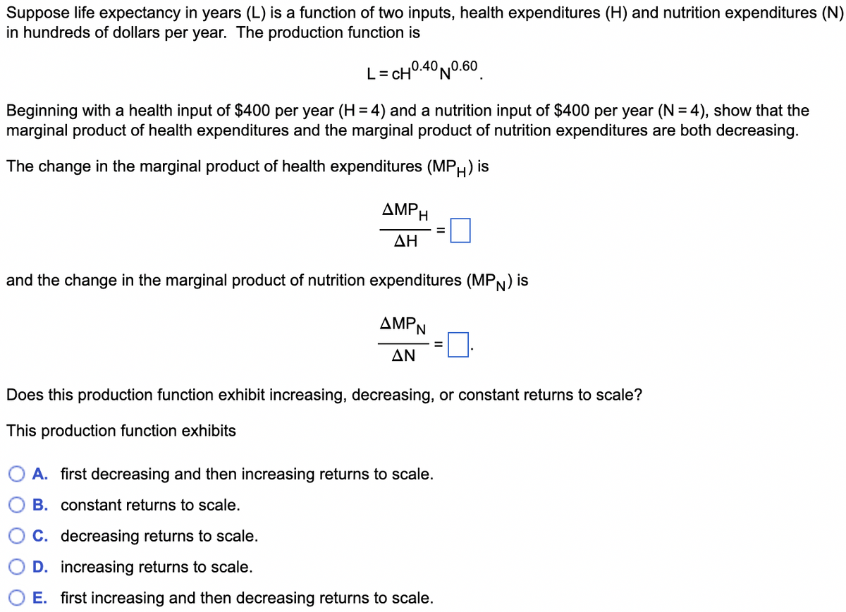 Suppose life expectancy in years (L) is a function of two inputs, health expenditures (H) and nutrition expenditures (N)
in hundreds of dollars per year. The production function is
L = CH 0.40 N0.60
Beginning with a health input of $400 per year (H = 4) and a nutrition input of $400 per year (N = 4), show that the
marginal product of health expenditures and the marginal product of nutrition expenditures are both decreasing.
The change in the marginal product of health expenditures (MPH) is
AMPH
ΔΗ
=
and the change in the marginal product of nutrition expenditures (MPN) is
AMPN
ΔΝ
Does this production function exhibit increasing, decreasing, or constant returns to scale?
This production function exhibits
A. first decreasing and then increasing returns to scale.
B. constant returns to scale.
C. decreasing returns to scale.
D. increasing returns to scale.
E. first increasing and then decreasing returns to scale.