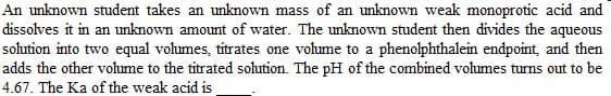 An unknown student takes an unknown mass of an unknown weak monoprotic acid and
dissolves it in an unknown amount of water. The unknown student then divides the aqueous
solution into two equal volumes, titrates one volume to a phenolphthalein endpoint, and then
adds the other volume to the titrated solution. The pH of the combined volumes turns out to be
4.67. The Ka of the weak acid is