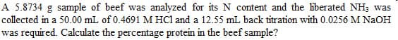 A 5.8734 g sample of beef was analyzed for its N content and the liberated NH; was
collected in a 50.00 mL of 0.4691 M HCl and a 12.55 mL back titration with 0.0256 M NaOH
was required. Calculate the percentage protein in the beef sample?