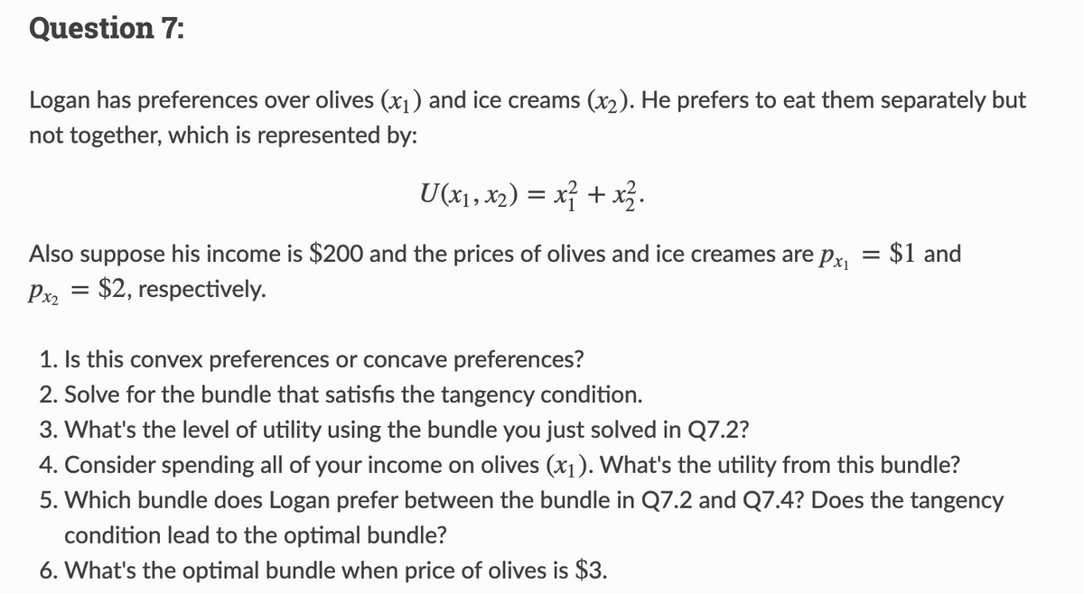 Question 7:
Logan has preferences over olives (x₁) and ice creams (x₂). He prefers to eat them separately but
not together, which is represented by:
U(x₁, x₂) = x² + x².
Also suppose his income is $200 and the prices of olives and ice creames are px₁ = $1 and
Px₂ = $2, respectively.
1. Is this convex preferences or concave preferences?
2. Solve for the bundle that satisfis the tangency condition.
3. What's the level of utility using the bundle you just solved in Q7.2?
4. Consider spending all of your income on olives (x₁). What's the utility from this bundle?
5. Which bundle does Logan prefer between the bundle in Q7.2 and Q7.4? Does the tangency
condition lead to the optimal bundle?
6. What's the optimal bundle when price of olives is $3.