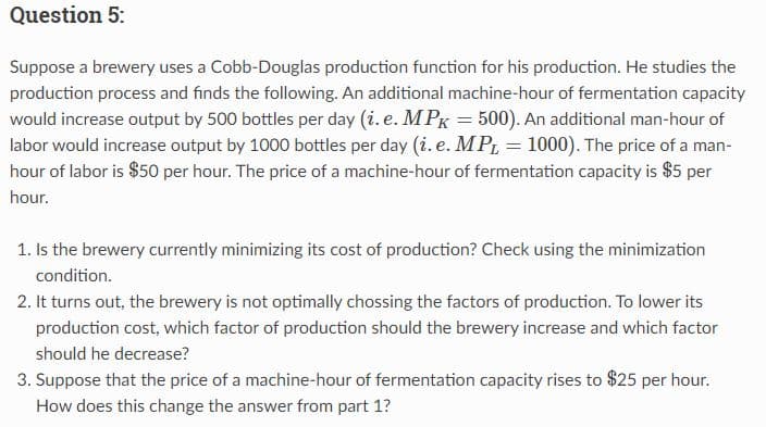 Question 5:
Suppose a brewery uses a Cobb-Douglas production function for his production. He studies the
production process and finds the following. An additional machine-hour of fermentation capacity
would increase output by 500 bottles per day (i. e. MPK = 500). An additional man-hour of
labor would increase output by 1000 bottles per day (i. e. MPL = 1000). The price of a man-
hour of labor is $50 per hour. The price of a machine-hour of fermentation capacity is $5 per
hour.
1. Is the brewery currently minimizing its cost of production? Check using the minimization
condition.
2. It turns out, the brewery is not optimally chossing the factors of production. To lower its
production cost, which factor of production should the brewery increase and which factor
should he decrease?
3. Suppose that the price of a machine-hour of fermentation capacity rises to $25 per hour.
How does this change the answer from part 1?