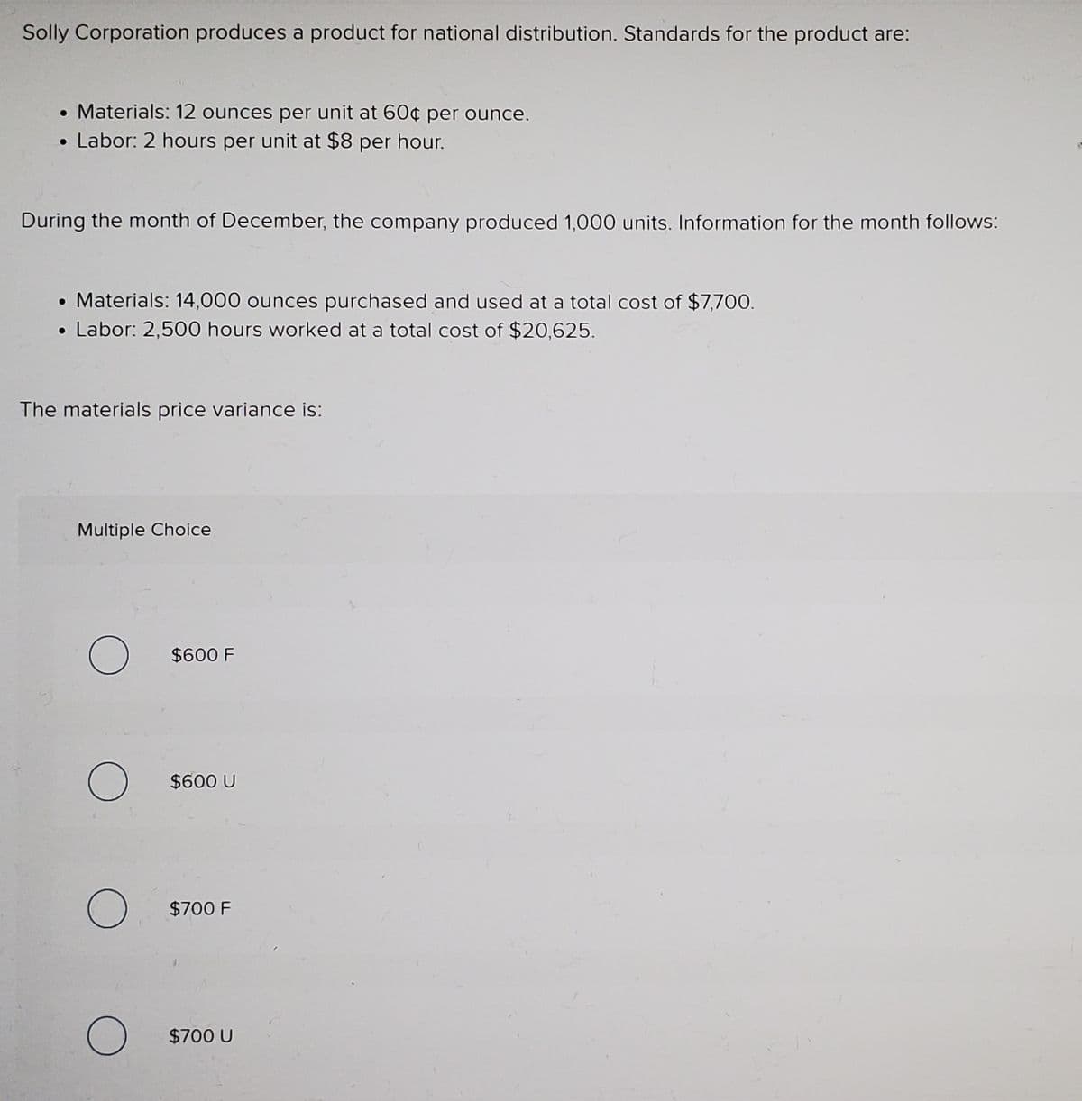 Solly Corporation produces a product for national distribution. Standards for the product are:
• Materials: 12 ounces per unit at 60¢ per ounce.
• Labor: 2 hours per unit at $8 per hour.
During the month of December, the company produced 1,000 units. Information for the month follows:
• Materials: 14,000 ounces purchased and used at a total cost of $7,700.
• Labor: 2,500 hours worked at a total cost of $20,625.
The materials price variance is:
Multiple Choice
$600 F
$600 U
$700 F
$700 U
