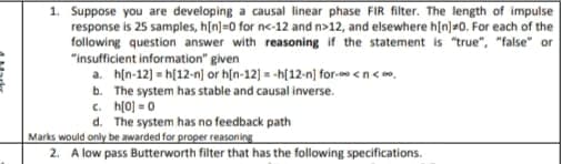 1. Suppose you are developing a causal linear phase FIR filter. The length of impulse
response is 25 samples, h[n]=0 for nc-12 and n>12, and elsewhere h[n]=0. For each of the
following question answer with reasoning if the statement is "true", "false" or
"insufficient information" given
a. h[n-12] = h[12-n] or hin-12] = -h[12-n) for- <n<.
b. The system has stable and causal inverse.
c. h(0] = 0
d. The system has no feedback path
Marks would only be awarded for proper reasoning
2. A low pass Butterworth filter that has the following specifications.
