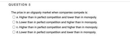 QUESTION 5
The price in an oligopoly market when companies compete is:
a. Higher than in perfect competition and lower than in monopoly.
b. Lower than in perfect competition and higher than in monopoly.
O c. Higher than in perfect competition and higher than in monopoly.
d. Lower than in perfect competition and lower than in monopoly.