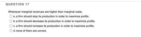 QUESTION 17
Whenever marginal revenues are higher than marginal costs,
a. a firm should stop its production in order to maximize profits.
b. a firm should decrease its production in order to maximize profits.
c. a firm should increase its production in order to maximize profits.
d. none of them are correct.
