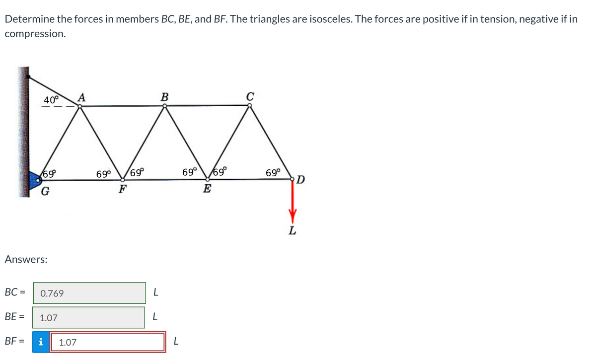Determine the forces in members BC, BE, and BF. The triangles are isosceles. The forces are positive if in tension, negative if in
compression.
BC=
BE =
40°
69⁰°
Answers:
G
0.769
1.07
BF = i
1.07
69⁰ 69⁰
F
L
L
B
L
69⁰ 69⁰
69⁰
D
L