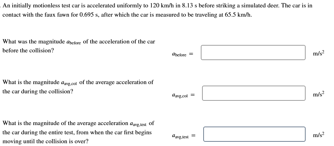 An initially motionless test car is accelerated uniformly to 120 km/h in 8.13 s before striking a simulated deer. The car is in
contact with the faux fawn for 0.695 s, after which the car is measured to be traveling at 65.5 km/h.
What was the magnitude abefore of the acceleration of the car
before the collision?
What is the magnitude davg.col of the average acceleration of
the car during the collision?
What is the magnitude of the average acceleration aavg,test of
the car during the entire test, from when the car first begins
moving until the collision is over?
abefore =
davg.col =
davg.test =
m/s²
m/s²
m/s²