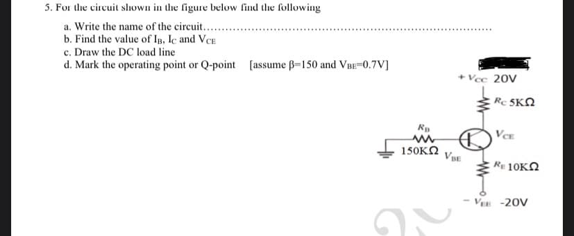 5. For the circuit shown in the figure below find the following
a. Write the name of the circuit.....
b. Find the value of IB, IC and VCE
c. Draw the DC load line
d. Mark the operating point or Q-point [assume ß-150 and VBE=0.7V]
RB
www
150ΚΩ
G
+Vcc 20V
VBE
Rc SKΩ
VCE
* 10ΚΩ
- VEE -20V