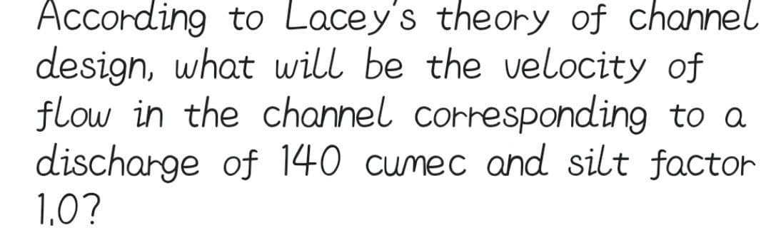 According to Lacey's theory of channel
design, what will be the velocity of
flow in the channel corresponding to a
discharge of 140 cumec and silt factor
1,0?