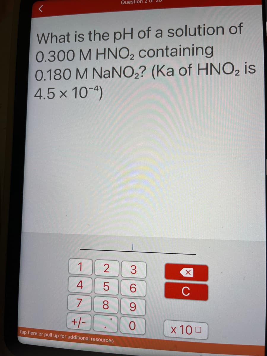 Question 2 81
What is the pH of a solution of
0.300 M HNO2 containing
0.180 M NaNO,? (Ka of HNO, is
4.5 x 10-4)
1.
4
C
7
8.
+/-
x 100
Tap here or pull up for additional resources
2LO
