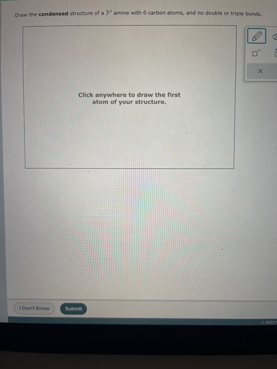 Draw the condensed structure of a 3° amine with 6 carbon atoms, and no double or triple bonds.
I Don't Know
Click anywhere to draw the first
atom of your structure.
Submit
X
PY
E
Ⓒ2023 M