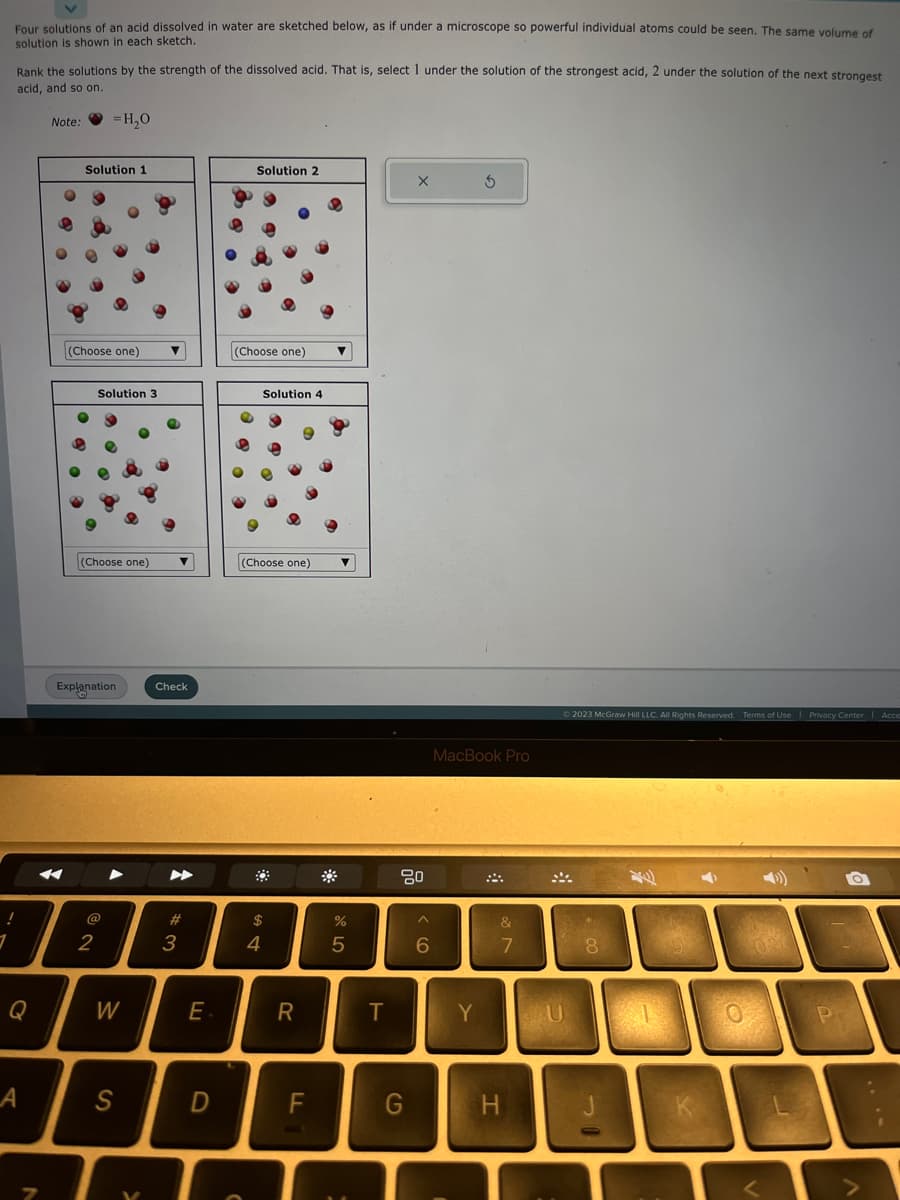 1
Four solutions of an acid dissolved in water are sketched below, as if under a microscope so powerful individual atoms could be seen. The same volume of
solution is shown in each sketch.
Rank the solutions by the strength of the dissolved acid. That is, select 1 under the solution of the strongest acid, 2 under the solution of the next strongest
acid, and so on.
A
N
Note:
=H₂0
Solution 1
(Choose one)
Solution 3
(Choose one) ▼
2
Explanation
W
S
V
Check
▶
#
3
E
D
Solution 2
(Choose one)
Solution 4
(Choose one)
$
4
R
*
%
5
T
X
80
G
^
6
3
MacBook Pro
Y
&
7
© 2023 McGraw Hill LLC. All Rights Reserved. Terms of Use | Privacy Center Acce
U
8
P