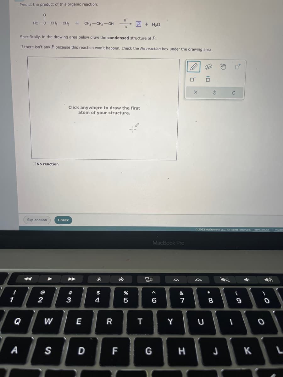 !
1
Predict the product of this organic reaction:
O
||
HO–C—CH, CH3 + CH3-CH₂-OH
Specifically, in the drawing area below draw the condensed structure of P.
If there isn't any P because this reaction won't happen, check the No reaction box under the drawing area.
No reaction
Explanation
2
W
Click anywhere to draw the first.
atom of your structure.
Check
#3
E
4
R
%
67 5
P + H₂0
5
T
MacBook Pro
80
A
6
A S D F G
Y
&
7
H
X
4:0
U
3
00 *
© 2023 McGraw Hill LLC. All Rights Reserved. Terms of Use | Privacy
8
¿
J
4
1
(
9
K
)
0
L