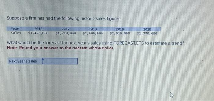 Suppose a firm has had the following historic sales figures.
Year:
2016
Sales $1,420,000
2017
$1,720,000
Next year's sales
2018
2019
2020
$1,600,000 $2,010,000 $1,770,000
What would be the forecast for next year's sales using FORECAST.ETS to estimate a trend?
Note: Round your answer to the nearest whole dollar.
27
