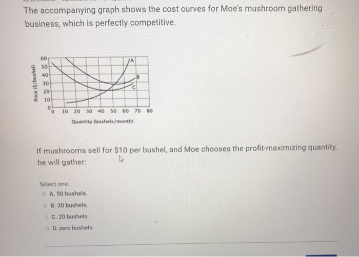 The accompanying graph shows the cost curves for Moe's mushroom gathering
business, which is perfectly competitive.
Price ($/bushel)
60
50
40
30
20
10
0
0
ΤΑ
10 20 30 40 50 60 70 80
Quantity (bushels/month)
Select one:
O A. 50 bushels.
C
If mushrooms sell for $10 per bushel, and Moe chooses the profit-maximizing quantity,
he will gather:
B. 30 bushels.
O C. 20 bushels.
O D. zero bushels.