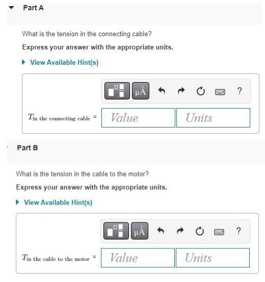 Part A
What is the tension in the connecting cable?
Express your answer with the appropriate units.
▸ View Available Hint(s)
Tin the connecting cable = Value
Part B
μA
What is the tension in the cable to the motor?
Express your answer with the appropriate units.
▸ View Available Hint(s)
Tin the cable to the motor
11
HA
Value
Units
Units
www
?