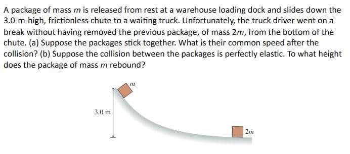 A package of mass m is released from rest at a warehouse loading dock and slides down the
3.0-m-high, frictionless chute to a waiting truck. Unfortunately, the truck driver went on a
break without having removed the previous package, of mass 2m, from the bottom of the
chute. (a) Suppose the packages stick together. What is their common speed after the
collision? (b) Suppose the collision between the packages is perfectly elastic. To what height
does the package of mass m rebound?
3.0 m
m
2m
