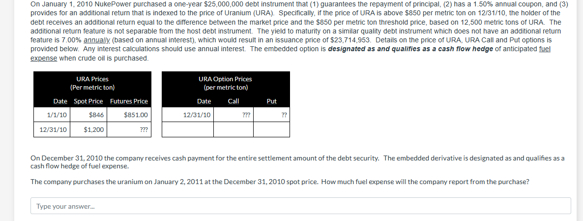 On January 1, 2010 NukePower purchased a one-year $25,000,000 debt instrument that (1) guarantees the repayment of principal, (2) has a 1.50% annual coupon, and (3)
provides for an additional return that is indexed to the price of Uranium (URA). Specifically, if the price of URA is above $850 per metric ton on 12/31/10, the holder of the
debt receives an additional return equal to the difference between the market price and the $850 per metric ton threshold price, based on 12,500 metric tons of URA. The
additional return feature is not separable from the host debt instrument. The yield to maturity on a similar quality debt instrument which does not have an additional return
feature is 7.00% annually (based on annual interest), which would result in an issuance price of $23,714,953. Details on the price of URA, URA Call and Put options is
provided below. Any interest calculations should use annual interest. The embedded option is designated as and qualifies as a cash flow hedge of anticipated fuel
expense when crude oil is purchased.
URA Prices
(Per metric ton)
Date Spot Price Futures Price
1/1/10
$851.00
$846
$1,200
12/31/10
???
Type your answer...
URA Option Prices
(per metric ton)
Date
Call
12/31/10
???
Put
??
On December 31, 2010 the company receives cash payment for the entire settlement amount of the debt security. The embedded derivative is designated as and qualifies as a
cash flow hedge of fuel expense.
The company purchases the uranium on January 2, 2011 at the December 31, 2010 spot price. How much fuel expense will the company report from the purchase?