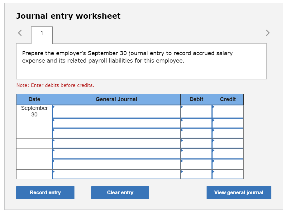 Journal entry worksheet
1
Prepare the employer's September 30 journal entry to record accrued salary
expense and its related payroll liabilities for this employee.
Note: Enter debits before credits.
Date
September
30
Record entry
General Journal
Clear entry
Debit
Credit
View general journal