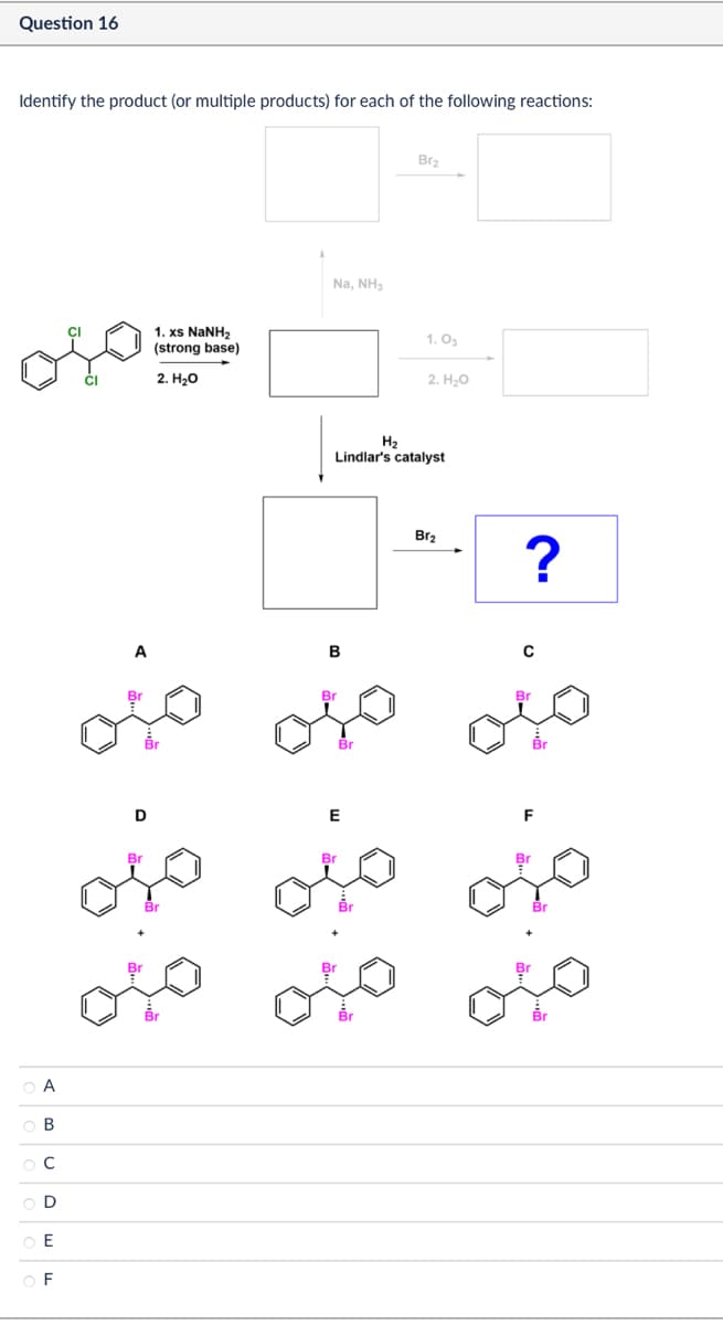 Question 16
Identify the product (or multiple products) for each of the following reactions:
A
B
D
E
F
A
1. xs NaNH2
(strong base)
2. H₂O
Na, NH₂
Bra
1.03
2. H₂O
H2
Lindlar's catalyst
B
Br
Br
Bra
?
Br
D
Br
E
Br
F
ojo ojo ojc
Br
Br
میں میاں میں