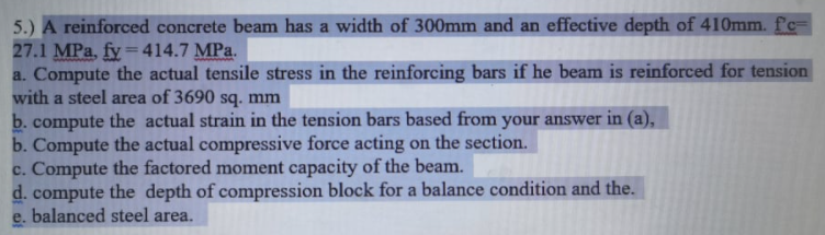 5.) A reinforced concrete beam has a width of 300mm and an effective depth of 410mm. fc=
27.1 MPa, fy =414.7 MPa.
a. Compute the actual tensile stress in the reinforcing bars if he beam is reinforced for tension
with a steel area of 3690 sq. mm
b. compute the actual strain in the tension bars based from your answer in (a),
b. Compute the actual compressive force acting on the section.
c. Compute the factored moment capacity of the beam.
d. compute the depth of compression block for a balance condition and the.
e. balanced steel area.
