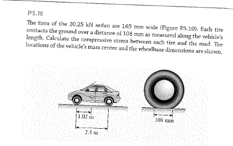 P5.10
The tires of the 20.25 kN sedan are 165 mm wide (Figure P5.10). Each tire
contacts the ground over a distance of 108 mm as measured along the vehicle's
length. Calculate the compressive stress between each tire and the road. The
Iocations of the vehicle's mass center and the wheelbase dimensions are shown.
1.02 in
108 mm
2.5 m
