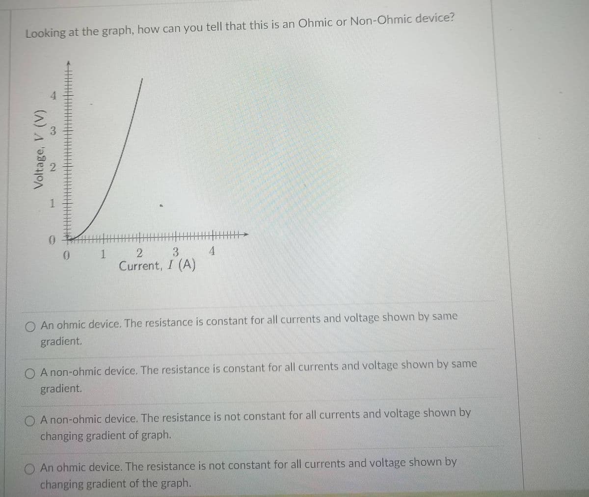 Looking at the graph, how can you tell that this is an Ohmic or Non-Ohmic device?
4.
3
0.
1
3.
Current, I (A)
O An ohmic device. The resistance is constant for all currents and voltage shown by same
gradient.
O A non-ohmic device. The resistance is constant for all currents and voltage shown by same
gradient.
O A non-ohmic device. The resistance is not constant for all currents and voltage shown by
changing gradient of graph.
O An ohmic device. The resistance is not constant for all currents and voltage shown by
changing gradient of the graph.
Voltage, V (V)
2.
