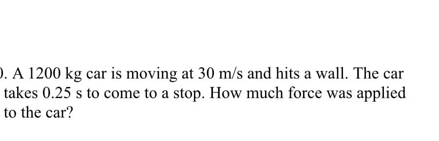 ). A 1200 kg car is moving at 30 m/s and hits a wall. The car
takes 0.25 s to come to a stop. How much force was applied
to the car?
