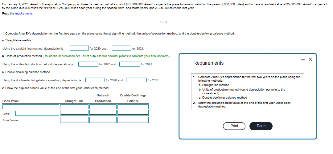 On January 1, 2020, AmerEx Transportation Company purchased a used aircraft at a cost of $51,000,000. AmerEx expects the plane to remain useful for five years (7,000,000 miles) and to have a residual value of $5,000,000. AmerEx expects to
fly the plane 925,000 miles the first year, 1,250,000 miles each year during the second, third, and fourth years, and 2,325,000 miles the last year.
Read the requirements.
1. Compute AmerEx's depreciation for the first two years on the plane using the straight-line method, the units-of-production method, and the double-declining balance method.
a. Straight-line method
Using the straight-line method, depreciation is
b. Units-of-production method (Round the depreciation per unit of output to two decimal places to compute your final answers.)
Using the units-of-production method, depreciation is
for 2020 and
c. Double-declining balance method
Book Value:
Using the double-declining-balance method, depreciation is
2. Show the airplane's book value at the end of the first year under each method.
Units-of-
Production
Less:
Book Value
for 2020 and
Straight-Line
for 2020 and
for 2021.
for 2021.
C
Double-Declining-
Balance
for 2021.
Requirements
1. Compute AmerEx's depreciation for the first two years on the plane using the
following methods:
a. Straight-line method
b. Units-of-production method (round depreciation per mile to the
closest cent)
c. Double-declining-balance method
2. Show the airplane's book value at the end of the first year under each
depreciation method.
Print
Done
- X