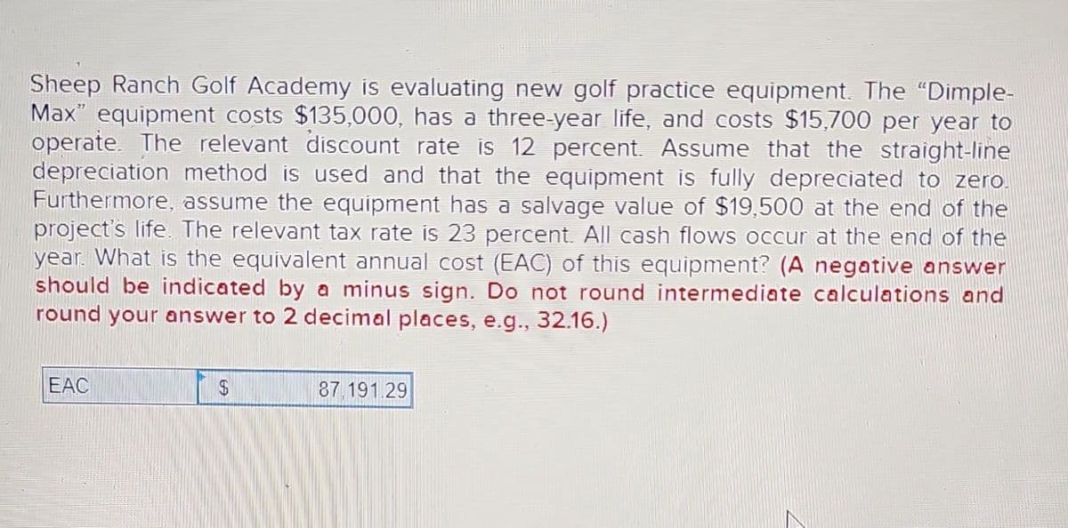 Sheep Ranch Golf Academy is evaluating new golf practice equipment. The "Dimple-
Max" equipment costs $135,000, has a three-year life, and costs $15,700 per year to
operate. The relevant discount rate is 12 percent. Assume that the straight-line
depreciation method is used and that the equipment is fully depreciated to zero.
Furthermore, assume the equipment has a salvage value of $19,500 at the end of the
project's life. The relevant tax rate is 23 percent. All cash flows occur at the end of the
year. What is the equivalent annual cost (EAC) of this equipment? (A negative answer
should be indicated by a minus sign. Do not round intermediate calculations and
round your answer to 2 decimal places, e.g., 32.16.)
EAC
$
87.191.29
