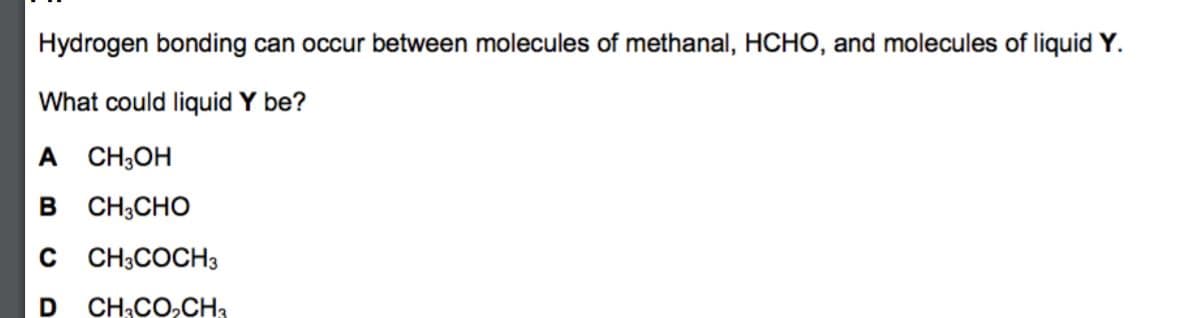 Hydrogen bonding can occur between molecules of methanal, HCHO, and molecules of liquid Y.
What could liquid Y be?
A CH;OH
в сн,сно
C CH;COCH3
CH;CO,CH3
