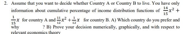 2. Assume that you want to decide whether Country A or Country B to live. You have only
information about cumulative percentage of income distribution functions of x2 +
15
1
-x for country A and x2 +x for country B. A) Which country do you prefer and
15
12
12
why
? B) Prove your decision numerically, graphically, and with respect to
relevant economics theory
