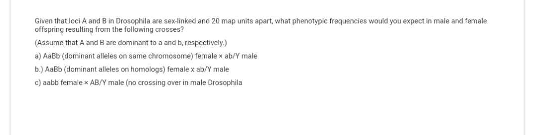 Given that loci A and B in Drosophila are sex-linked and 20 map units apart, what phenotypic frequencies would you expect in male and female
offspring resulting from the following crosses?
(Assume that A and B are dominant to a and b, respectively.)
a) AaBb (dominant alleles on same chromosome) female x ab/Y male
b.) AaBb (dominant alleles on homologs) female x ab/Y male
c) aabb female x AB/Y male (no crossing over in male Drosophila