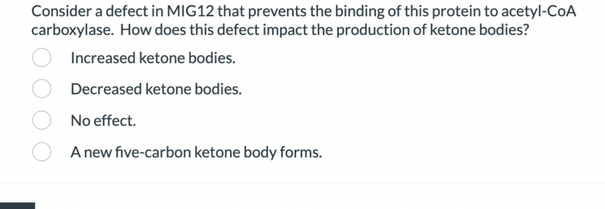 Consider a defect in MIG12 that prevents the binding of this protein to acetyl-CoA
carboxylase. How does this defect impact the production of ketone bodies?
Increased ketone bodies.
Decreased ketone bodies.
No effect.
A new five-carbon ketone body forms.