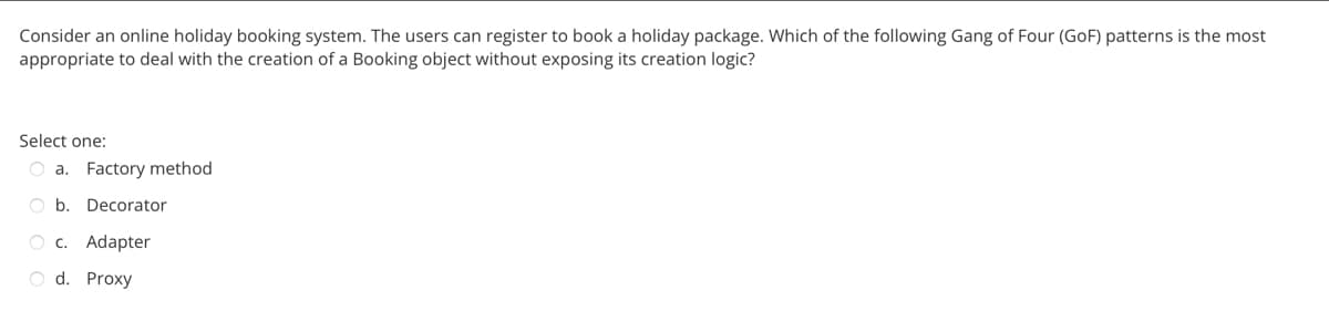 Consider an online holiday booking system. The users can register to book a holiday package. Which of the following Gang of Four (GoF) patterns is the most
appropriate to deal with the creation of a Booking object without exposing its creation logic?
Select one:
Oa. Factory method
O b. Decorator
O c. Adapter
O d. Proxy