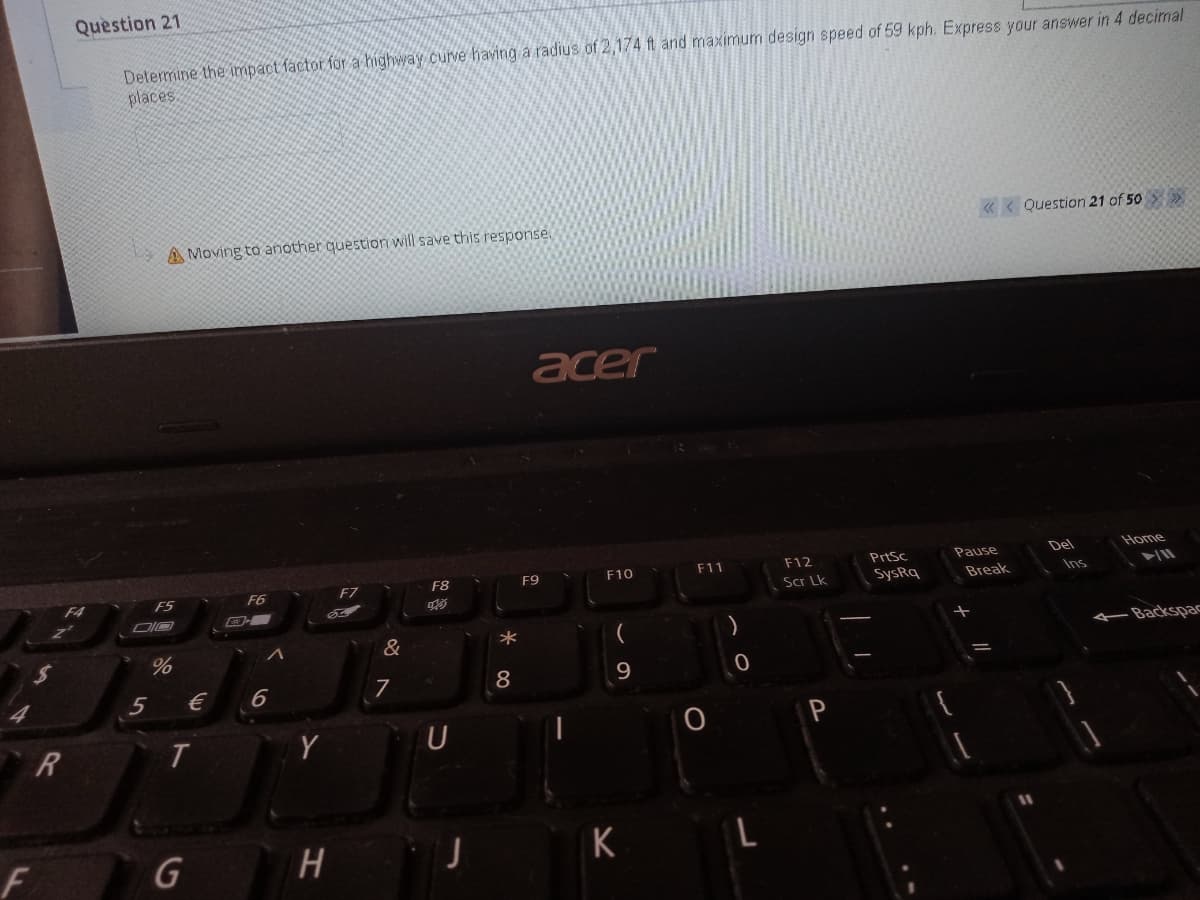 Question 21
Determine the impact factor for a highway curve having a radius of 2,174 ft and maximum design speed of 59 kph. Express your answer in 4 decimal
places
« < Question 21 of 50 >
A Moving to another question will save this response.
acer
F11
F12
PrtSc
Pause
Del
Home
F8
F9
F10
F4
F5
F6
F7
Scr Lk
SysRq
Break
Ins
&
Backspac
5
€
6
8
9
J K L
