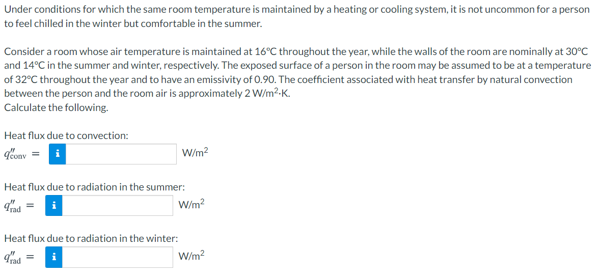 Under conditions for which the same room temperature is maintained by a heating or cooling system, it is not uncommon for a person
to feel chilled in the winter but comfortable in the summer.
Consider a room whose air temperature is maintained at 16°C throughout the year, while the walls of the room are nominally at 30°C
and 14°C in the summer and winter, respectively. The exposed surface of a person in the room may be assumed to be at a temperature
of 32°C throughout the year and to have an emissivity of 0.90. The coefficient associated with heat transfer by natural convection
between the person and the room air is approximately 2 W/m2.K.
Calculate the following.
Heat flux due to convection:
q'onv
W/m?
Heat flux due to radiation in the summer:
i
W/m?
Heat flux due to radiation in the winter:
qad
W/m?
i
||
