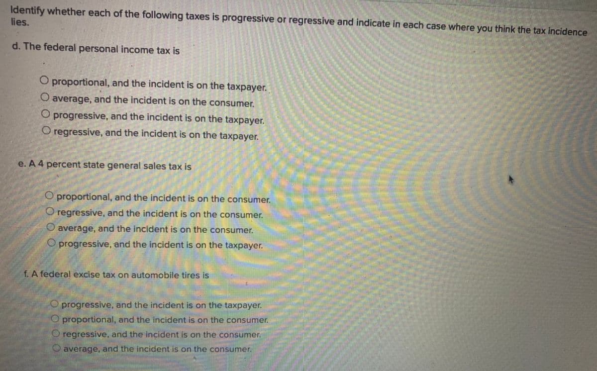 Identify whether each of the following taxes is progressive or regressive and indicate in each case where you think the tax incidence
lies.
d. The federal personal income tax is
O proportional, and the incident is on the taxpayer.
O average, and the incident is on the consumer.
O progressive, and the incident is on the taxpayer.
O regressive, and the incident is on the taxpayer.
e. A 4 percent state general sales tax is
O proportional, and the incident is on the consumer.
O regressive, and the incident is on the consumer.
O average, and the incident is on the consumer.
O progressive, and the incident is on the taxpayer.
f. A federal excise tax on automobile tires is
O progressive, and the incident is on the taxpayer.
O proportional, and the incident is on the consumer.
O regressive, and the incident is on the consumer.
O average, and the incident is on the consumer.
