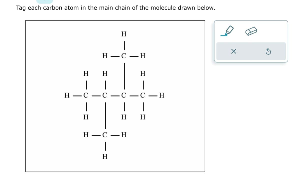 Tag each carbon atom in the main chain of the molecule drawn below.
H H
|
|
H-C
-C
|
H
H
—
H
|
HC-H
-
- C
1
H
H
|
C-H
|
1
H H
Q
-C
H
×