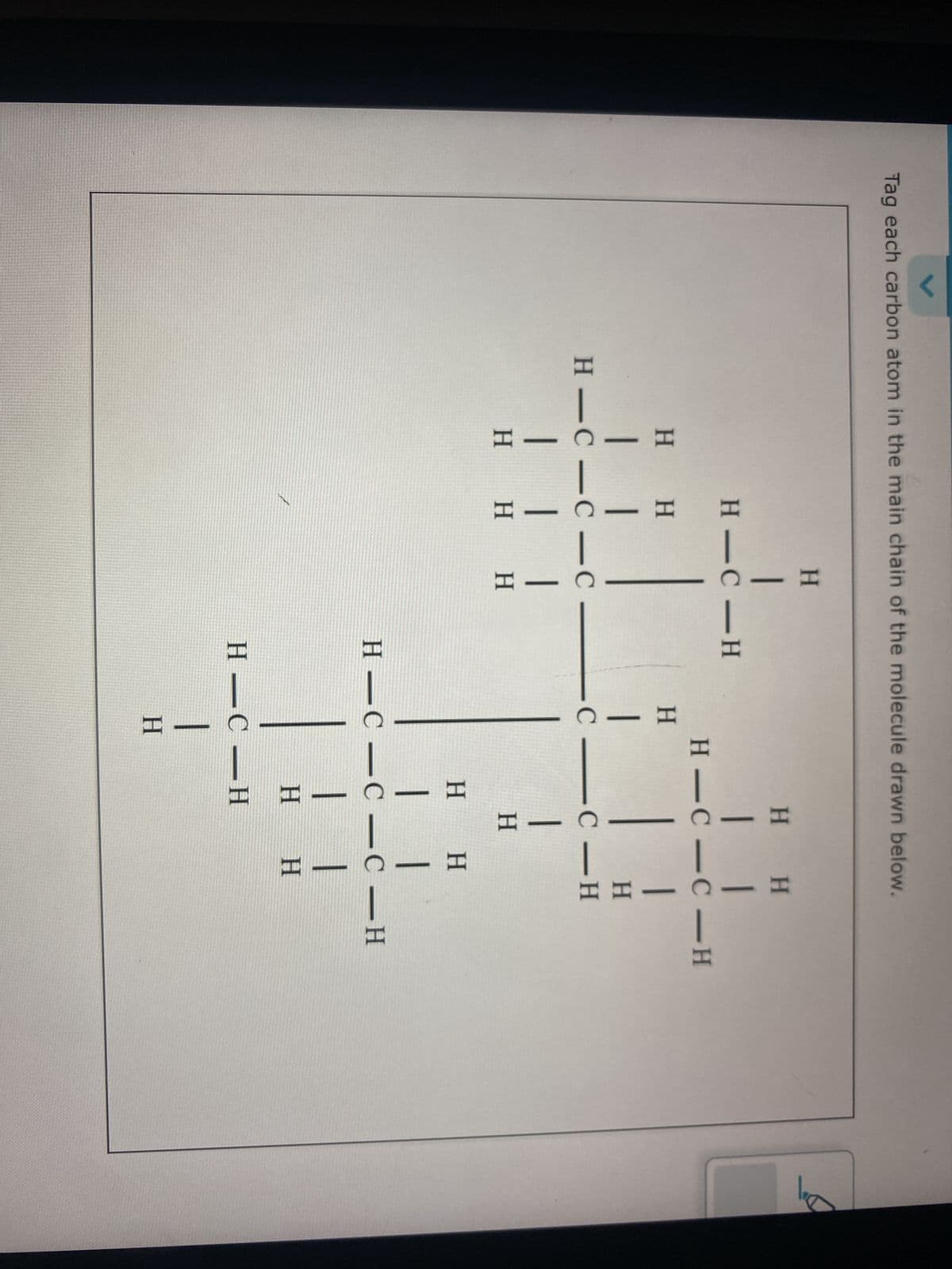 Tag each carbon atom in the main chain of the molecule drawn below.
H
|
HIC-H
H H
1 I
H-C-C-C
| | |
H H H
H
|
-C
H H
11
H-C-C-H
-C-H
|
H H
|
-
-
HI
H-C-C-C-H
H
H
H-C-H
1
H
|
H