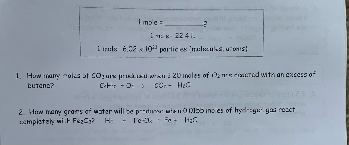 Sbapn
1 mole =
ubong
1 mole 22.4 L
1 mole= 6.02 x 1023 particles (molecules, atoms)
1. How many moles of CO2 are produced when 3.20 moles of O₂ are reacted with an excess of
butane?
C4H10O2 →
CO2 + H2O
2. How many grams of water will be produced when 0.0155 moles of hydrogen gas react
completely with Fe2O3? H₂ Fe2O3 Fe + H₂O
+