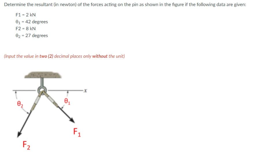 Determine the resultant (in newton) of the forces acting on the pin as shown in the figure if the following data are given:
F1 = 2 kN
01 = 42 degrees
F2 = 8 kN
02 = 27 degrees
(Input the value in two (2) decimal places only without the unit)
F1
F2
