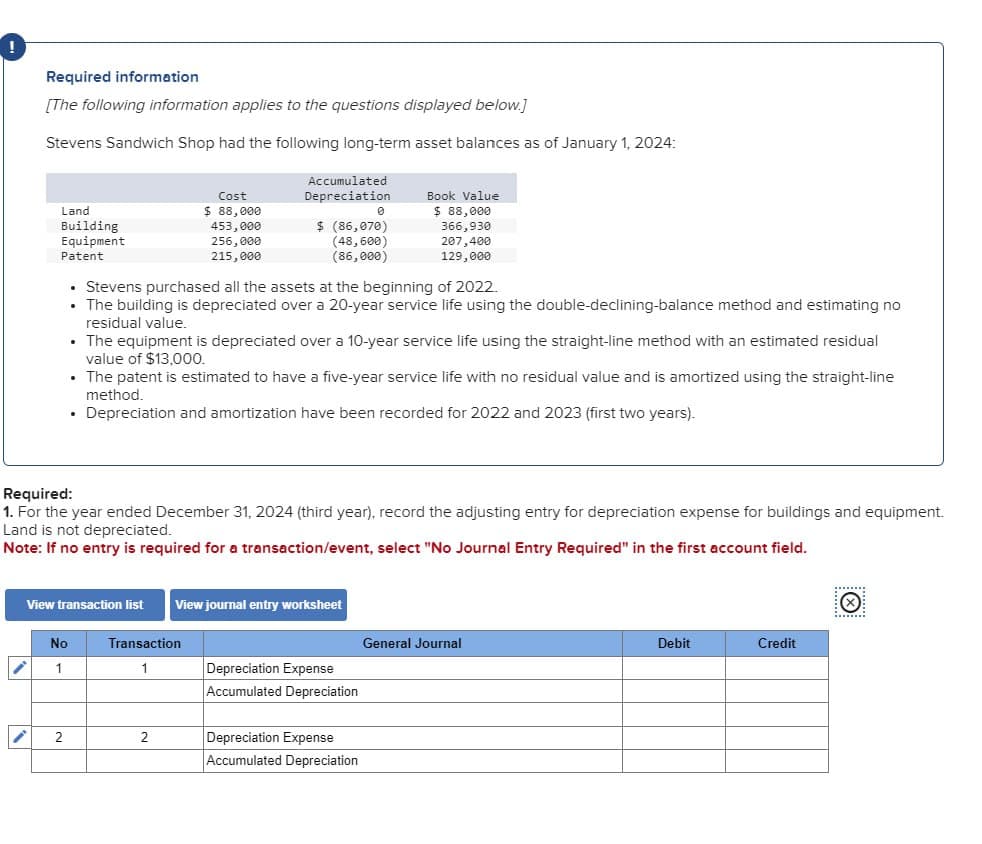 !
Required information
[The following information applies to the questions displayed below.]
Stevens Sandwich Shop had the following long-term asset balances as of January 1, 2024:
Cost
Accumulated
Depreciation
Book Value
Land
$ 88,000
0
$ 88,000
Building
Equipment
453,000
256,000
$ (86,070)
366,930
207,400
Patent
215,000
129,000
(48,600)
(86,000)
⚫ Stevens purchased all the assets at the beginning of 2022.
⚫ The building is depreciated over a 20-year service life using the double-declining-balance method and estimating no
residual value.
⚫ The equipment is depreciated over a 10-year service life using the straight-line method with an estimated residual
value of $13,000.
• The patent is estimated to have a five-year service life with no residual value and is amortized using the straight-line
method.
•
Depreciation and amortization have been recorded for 2022 and 2023 (first two years).
Required:
1. For the year ended December 31, 2024 (third year), record the adjusting entry for depreciation expense for buildings and equipment.
Land is not depreciated.
Note: If no entry is required for a transaction/event, select "No Journal Entry Required" in the first account field.
View transaction list View journal entry worksheet
No
Transaction
General Journal
1
1
Depreciation Expense
Accumulated Depreciation
2
2
Depreciation Expense
Accumulated Depreciation
Debit
Credit