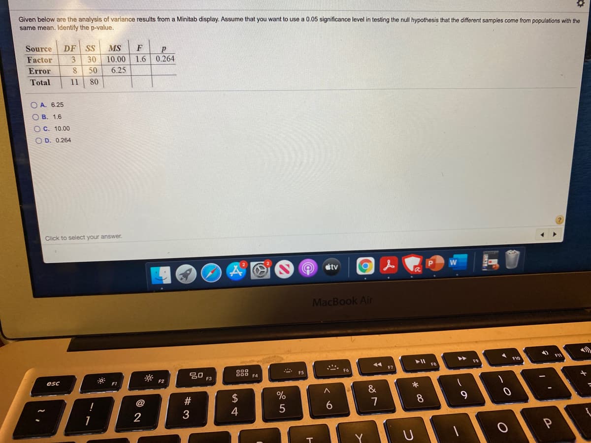 Given below are the analysis of variance results from a Minitab display. Assume that you want to use a 0.05 significance level in testing the null hypothesis that the different samples come from populations with the
same mean. Identify the p-value.
Source
DF SS
MS
F
Factor
3
30
10.00
1.6 0.264
Error
50
6.25
Total
11
80
O A. 6.25
O B. 1.6
OC. 10.00
O D. 0.264
Click to select your answer.
étv
MacBook Air
F10
F9
F7
30
888
*- F6
F3
esc
F1
F2
&
@
7
4
5
2
3.
