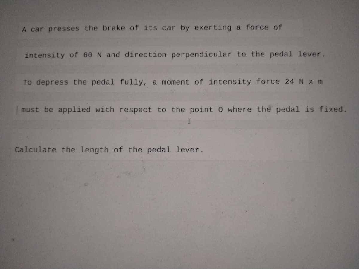 A car presses the brake of its car by exerting a force of
intensity of 60 N and direction perpendicular to the pedal lever.
To depress the pedal fully, a moment of intensity force 24 N x m
must be applied with respect to the point 0 where the pedal is fixed.
I
Calculate the length of the pedal lever.