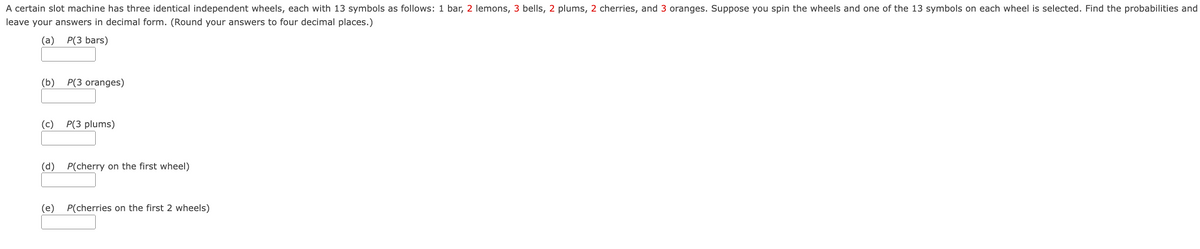A certain slot machine has three identical independent wheels, each with 13 symbols as follows: 1 bar, 2 lemons, 3 bells, 2 plums, 2 cherries, and 3 oranges. Suppose you spin the wheels and one of the 13 symbols on each wheel is selected. Find the probabilities and
leave your answers in decimal form. (Round your answers to four decimal places.)
(a)
P(3 bars)
(b)
P(3 oranges)
(c)
P(3 plums)
(d)
P(cherry on the first wheel)
(e) P(cherries on the first 2 wheels)